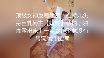 顶级女神反差泄密！推特九头身巨乳博主【媛媛】私拍，啪啪露出床上一点女神形象没有母狗属性拉满