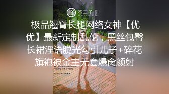  极品翘臀长腿网络女神【优优】最新定制乱伦，黑丝包臀长裙淫语脱光勾引儿子+碎花旗袍被金主无套爆肏颜射