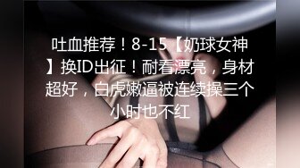 吐血推荐！8-15【奶球女神】换ID出征！耐看漂亮，身材超好，白虎嫩逼被连续操三个小时也不红