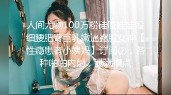 人间尤物100万粉硅胶娃娃般细腰肥臀巨乳嫩逼露脸女神【性瘾患者小姨妈】订阅②，各种啪啪内射，满满撸点