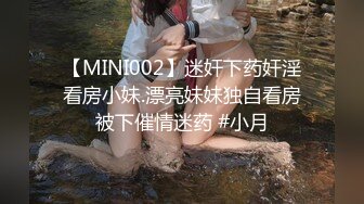 【MINI002】迷奸下药奸淫看房小妹.漂亮妹妹独自看房被下催情迷药 #小月