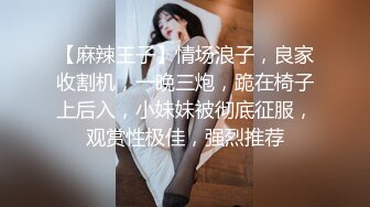 【麻辣王子】情场浪子，良家收割机，一晚三炮，跪在椅子上后入，小妹妹被彻底征服，观赏性极佳，强烈推荐