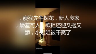  ，瘦猴先生探花，新人良家，娇羞可人，欲拒还迎又抠又舔，小姐姐被干爽了