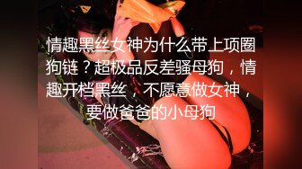 情趣黑丝女神为什么带上项圈狗链？超极品反差骚母狗，情趣开档黑丝，不愿意做女神，要做爸爸的小母狗