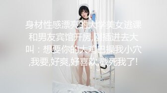 身材性感漂亮的大学美女逃课和男友宾馆开房,刚插进去大叫：想要你的大鸡巴操我小穴,我要,好爽,好喜欢,戳死我了!