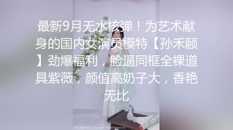 最新9月无水核弹！为艺术献身的国内女演员模特【孙禾颐】劲爆福利，脸逼同框全裸道具紫薇，颜值高奶子大，香艳无比