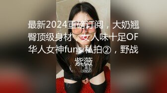 最新2024重磅订阅，大奶翘臀顶级身材，女人味十足OF华人女神funsi私拍②，野战紫薇