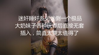  迷奸睡奸系列迷倒一个极品大奶妹子各种玩弄后直接无套插入，简直太爽太值得了