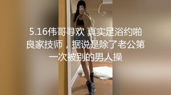 5.16伟哥寻欢 真实足浴约啪良家技师，据说是除了老公第一次被别的男人操