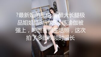 ?最新姐弟乱伦 灌醉大长腿极品姐姐插B后续3，练瑜伽被强上，附泄密照生活照，这次拍了多部视频时间长