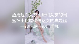 渣男趁着女友上班和女友的闺蜜在出租屋偷情这女的真是骚一边吃屌一边玩手机