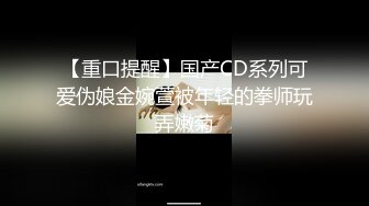 【重口提醒】国产CD系列可爱伪娘金婉萱被年轻的拳师玩弄嫩菊