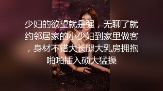 少妇的欲望就是强，无聊了就约邻居家的小少妇到家里做客，身材不错大长腿大乳房拥抱啪啪插入硕大猛操