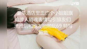   豪华酒店里面约个小姐姐旗袍撩人销魂表情勾引狼友们 洗澡后和炮友啪啪玩69 特写鲍鱼