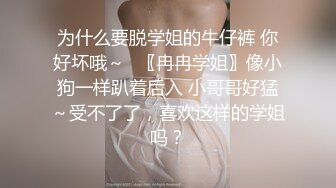 为什么要脱学姐的牛仔裤 你好坏哦～✨〖冉冉学姐〗像小狗一样趴着后入 小哥哥好猛～受不了了，喜欢这样的学姐吗？