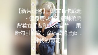 【新片速遞】  北京Ts卡戴珊❤️ - 健身房认识的痞帅弟弟背着女朋友和人妖互艹 ，果断勾引回家，跪舔我的骚jb，舔我的菊花! 