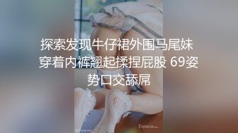 探索发现牛仔裙外围马尾妹 穿着内裤翘起揉捏屁股 69姿势口交舔屌