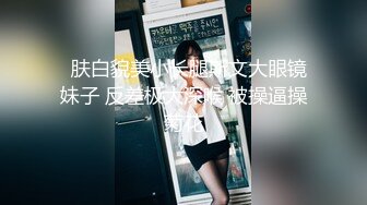   肤白貌美小长腿斯文大眼镜妹子 反差极大深喉 被操逼操菊花