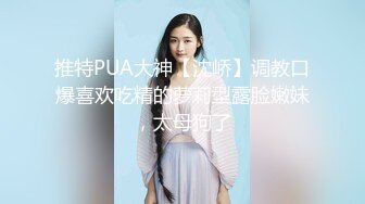 推特PUA大神【沈峤】调教口爆喜欢吃精的萝莉型露脸嫩妹，太母狗了