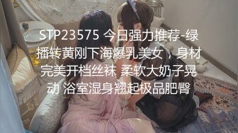 STP23575 今日强力推荐-绿播转黄刚下海爆乳美女，身材完美开档丝袜 柔软大奶子晃动 浴室湿身翘起极品肥臀