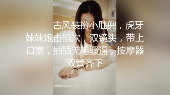 ❤️❤️古风装扮小肚兜，虎牙妹妹炮击插穴，双镜头，带上口塞，抽插无毛骚逼，按摩器双管齐下