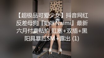 【超极品可爱少女】抖音网红反差母狗『奶咪Naimi』最新六月付费私拍 肛塞+双插+黑阳具暴肛SM+露出 (1)