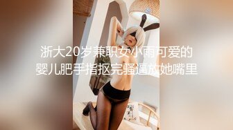 浙大20岁兼职女小雨可爱的婴儿肥手指抠完骚逼放她嘴里