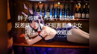  胖子传媒工作室，眼镜妹，反差婊，新人还挺害羞，少女肉体，无水印收藏版