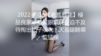 2022-7-15【老馬尋花】極品良家，氣質眼鏡妹，迫不及待掏出奶子吸吮，大長腿騎乘位猛操