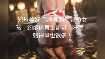 郑州美妖-Ts李蒽雅 - 带枪女孩，约炮体育生哥哥，好猛，射得量也很多！