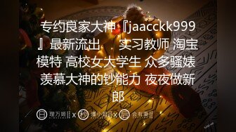 专约良家大神『jaacckk999』最新流出❤️实习教师 淘宝模特 高校女大学生 众多骚婊 羡慕大神的钞能力 夜夜做新郎