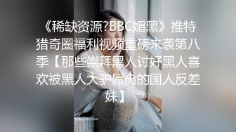 《稀缺资源?BBC媚黑》推特猎奇圈福利视频重磅来袭第八季【那些崇拜黑人讨好黑人喜欢被黑人大驴屌肏的国人反差妹】