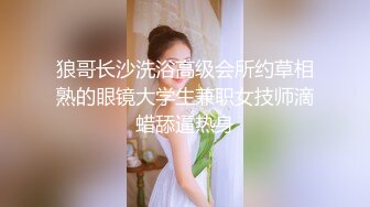 狼哥长沙洗浴高级会所约草相熟的眼镜大学生兼职女技师滴蜡舔逼热身