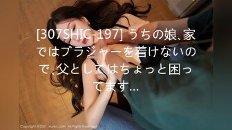 [307SHIC-197] うちの娘､家ではブラジャーを着けないので､父としてはちょっと困ってます…