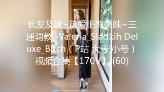 长发及腰~可爱肥臀嫩妹~三通调教~Valeria_Sladkih Deluxe_Bitch（P站 大号 小号）视频合集【170V】 (60)