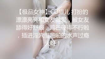 【极品女神】CD猫儿 打扮的漂漂亮亮和女友做爱，被女友舔得好舒服，鸡巴硬得不行啦，插进淫穴里啪啪的水声过瘾 天呀！