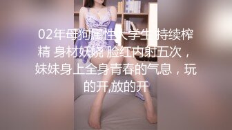 02年母狗属性大学生 持续榨精 身材妖娆 脸红内射五次，妹妹身上全身青春的气息，玩的开,放的开