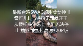 最新台湾SWAG超甜美女神『雪可儿』与铁粉见面就开干 从楼梯操到床上 爽到无法停止 抽插到中出 高清720P版