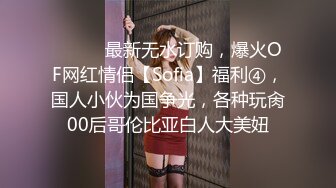 ⚫️⚫️最新无水订购，爆火OF网红情侣【Sofia】福利④，国人小伙为国争光，各种玩肏00后哥伦比亚白人大美妞