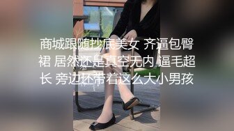 商城跟随抄底美女 齐逼包臀裙 居然还是真空无内 逼毛超长 旁边还带着这么大小男孩