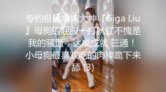 专约极品嫩妹大神『Giga Liu』母狗的屁股一打就红不愧是我的骚逼，达成成就 三通！小母狗最喜欢吃的肉棒跪下来舔 (3)