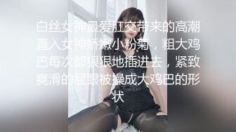 白丝女神最爱肛交带来的高潮直入女神娇嫩小粉菊，粗大鸡巴每次都狠狠地插进去，紧致爽滑的屁眼被操成大鸡巴的形状