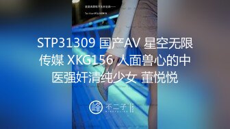 STP31309 国产AV 星空无限传媒 XKG156 人面兽心的中医强奸清纯少女 董悦悦