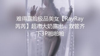 难得露脸极品美女【RayRay芮芮】超市大奶露出，双管齐下3P啪啪啪