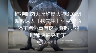 推特肌肉大屌约良大神BDSM调教达人「魏先生」付费资源 喝了点酒真有这么骚吗，鸡吧都快被夹断了