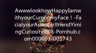 AwwwlookhowHappyIamwithyourCumonmyFace！-FacialyourAsianGirlfriendYimingCuriosity依鸣-Pornhub.com000003-001743