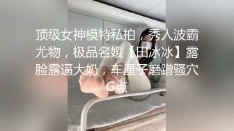 顶级女神模特私拍，秀人波霸尤物，极品名媛【田冰冰】露脸露逼大奶，车厘子磨蹭骚穴G点