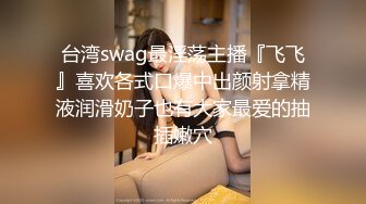 台湾swag最淫荡主播『飞飞』喜欢各式口爆中出颜射拿精液润滑奶子也有大家最爱的抽插嫩穴