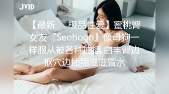 【最新❤️极品性爱】蜜桃臀女友『Seohoon』像母狗一样服从被各种抽插 白丰臀边抠穴边抽插滋滋冒水