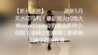 【新片速遞】  ⚫️⚫️最新5月无水印福利！最近很火约炮大神ooxxblack姿势爆肏各种小母狗！学妹少妇模特，多种淋漓尽致的性爱